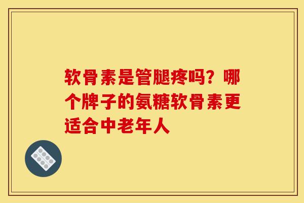 软骨素是管腿疼吗？哪个牌子的氨糖软骨素更适合中老年人