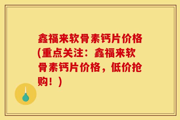 鑫福来软骨素钙片价格(重点关注：鑫福来软骨素钙片价格，低价抢购！)