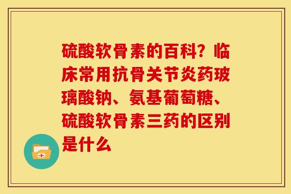 硫酸软骨素的百科？临床常用抗骨关节炎药玻璃酸钠、氨基葡萄糖、硫酸软骨素三药的区别是什么