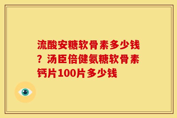 流酸安糖软骨素多少钱？汤臣倍健氨糖软骨素钙片100片多少钱
