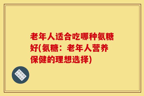 老年人适合吃哪种氨糖好(氨糖：老年人营养保健的理想选择)