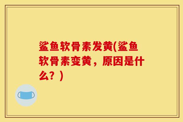 鲨鱼软骨素发黄(鲨鱼软骨素变黄，原因是什么？)
