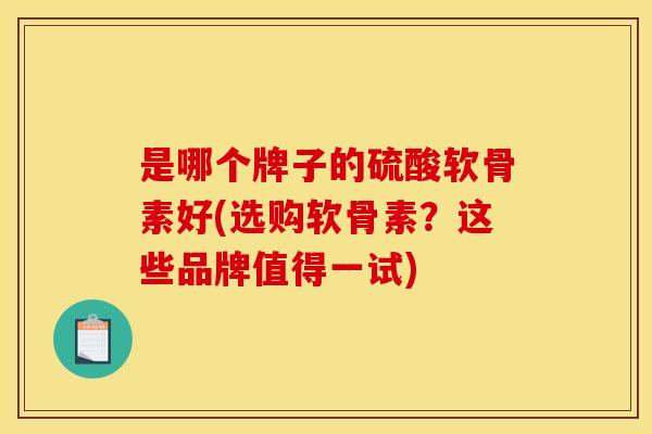是哪个牌子的硫酸软骨素好(选购软骨素？这些品牌值得一试)