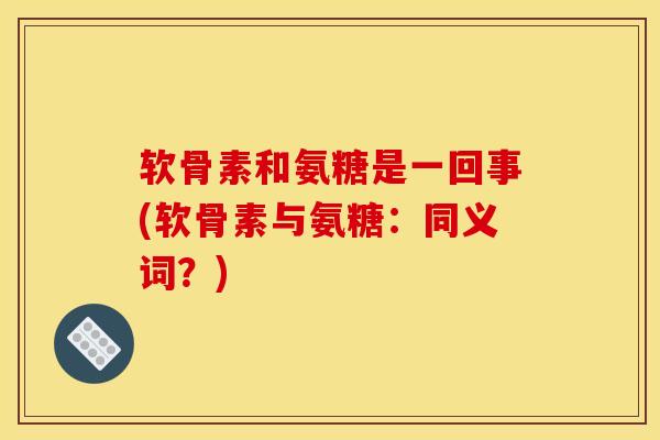 软骨素和氨糖是一回事(软骨素与氨糖：同义词？)