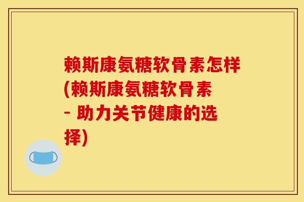 赖斯康氨糖软骨素怎样(赖斯康氨糖软骨素 - 助力关节健康的选择)