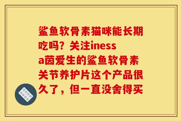 鲨鱼软骨素猫咪能长期吃吗？关注inessa茵爱生的鲨鱼软骨素关节养护片这个产品很久了，但一直没舍得买