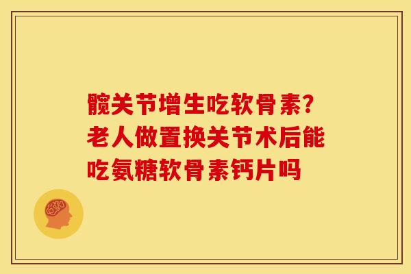 髋关节增生吃软骨素？老人做置换关节术后能吃氨糖软骨素钙片吗