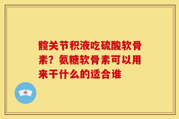 髋关节积液吃硫酸软骨素？氨糖软骨素可以用来干什么的适合谁