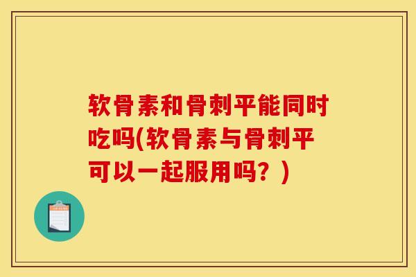 软骨素和骨刺平能同时吃吗(软骨素与骨刺平可以一起服用吗？)