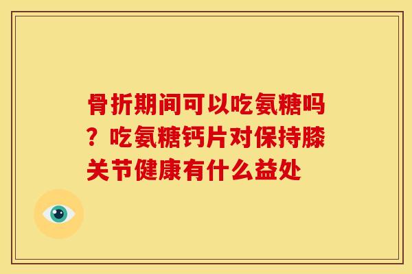 骨折期间可以吃氨糖吗？吃氨糖钙片对保持膝关节健康有什么益处