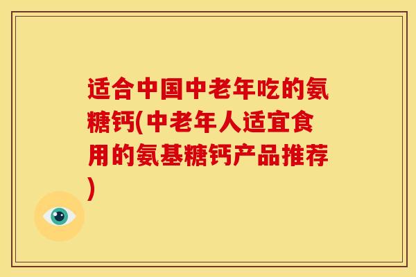 适合中国中老年吃的氨糖钙(中老年人适宜食用的氨基糖钙产品推荐)