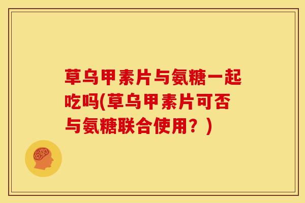 草乌甲素片与氨糖一起吃吗(草乌甲素片可否与氨糖联合使用？)