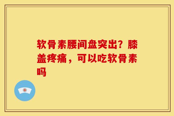 软骨素腰间盘突出？膝盖疼痛，可以吃软骨素吗