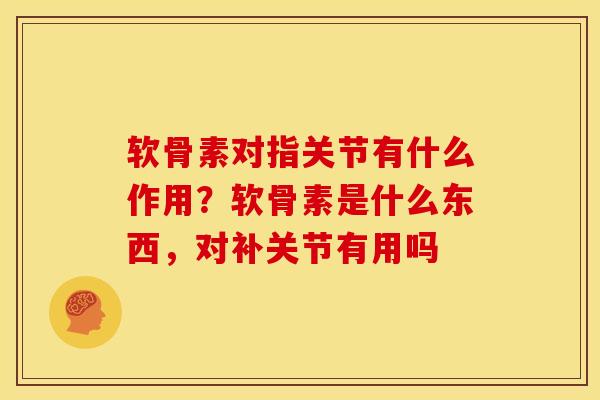 软骨素对指关节有什么作用？软骨素是什么东西，对补关节有用吗