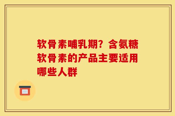 软骨素哺乳期？含氨糖软骨素的产品主要适用哪些人群