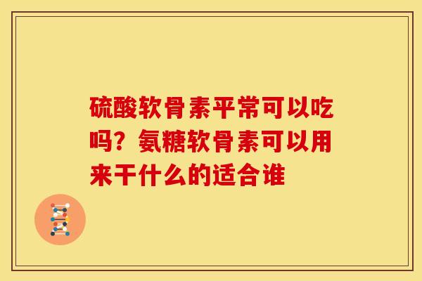 硫酸软骨素平常可以吃吗？氨糖软骨素可以用来干什么的适合谁