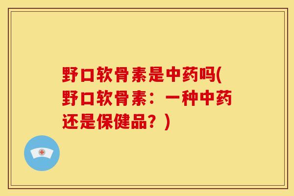 野口软骨素是中药吗(野口软骨素：一种中药还是保健品？)