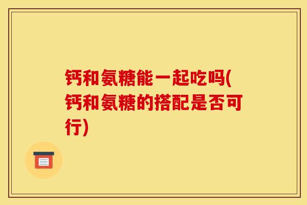 钙和氨糖能一起吃吗(钙和氨糖的搭配是否可行)