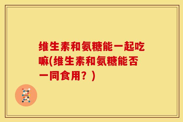 维生素和氨糖能一起吃嘛(维生素和氨糖能否一同食用？)
