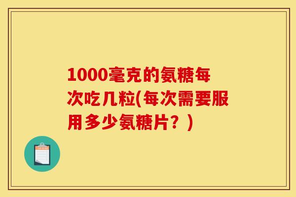 1000毫克的氨糖每次吃几粒(每次需要服用多少氨糖片？)