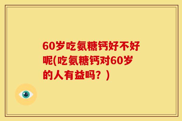 60岁吃氨糖钙好不好呢(吃氨糖钙对60岁的人有益吗？)