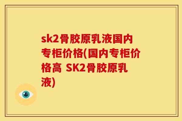 sk2骨胶原乳液国内专柜价格(国内专柜价格高 SK2骨胶原乳液)