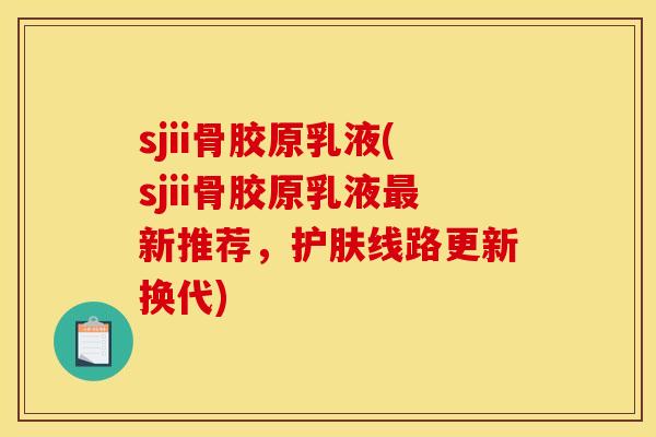 sjii骨胶原乳液(sjii骨胶原乳液最新推荐，护肤线路更新换代)