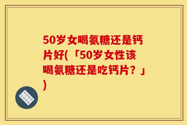 50岁女喝氨糖还是钙片好(「50岁女性该喝氨糖还是吃钙片？」)
