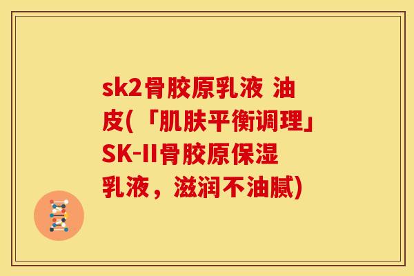 sk2骨胶原乳液 油皮(「肌肤平衡调理」SK-II骨胶原保湿乳液，滋润不油腻)