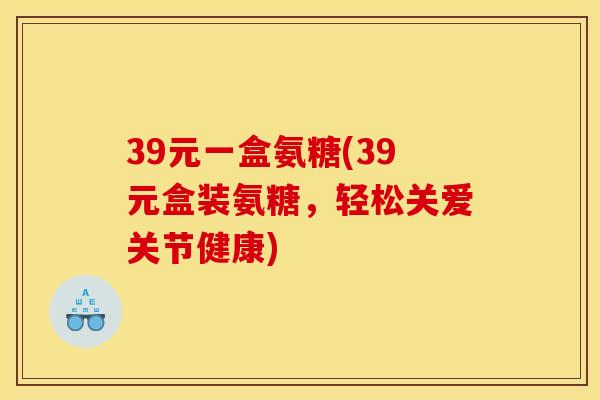 39元一盒氨糖(39元盒装氨糖，轻松关爱关节健康)