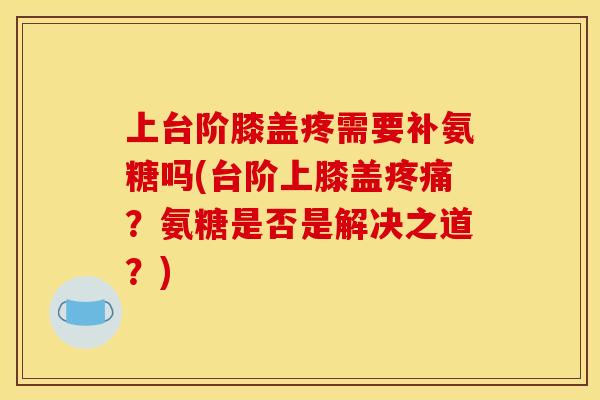 上台阶膝盖疼需要补氨糖吗(台阶上膝盖疼痛？氨糖是否是解决之道？)