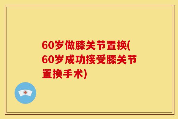 60岁做膝关节置换(60岁成功接受膝关节置换手术)