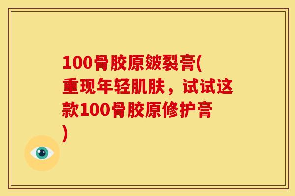 100骨胶原皴裂膏(重现年轻肌肤，试试这款100骨胶原修护膏)