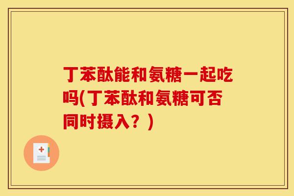 丁苯酞能和氨糖一起吃吗(丁苯酞和氨糖可否同时摄入？)