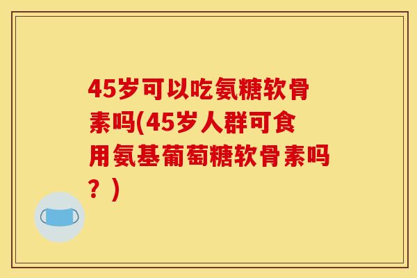 45岁可以吃氨糖软骨素吗(45岁人群可食用氨基葡萄糖软骨素吗？)