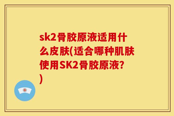 sk2骨胶原液适用什么皮肤(适合哪种肌肤使用SK2骨胶原液？)