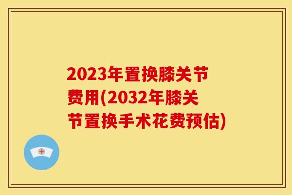 2023年置换膝关节费用(2032年膝关节置换手术花费预估)