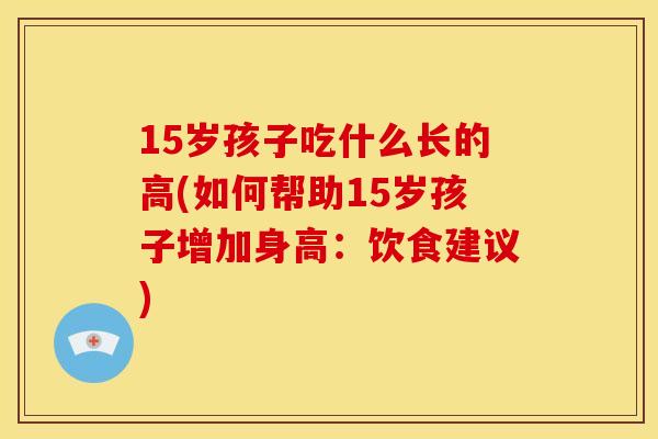 15岁孩子吃什么长的高(如何帮助15岁孩子增加身高：饮食建议)