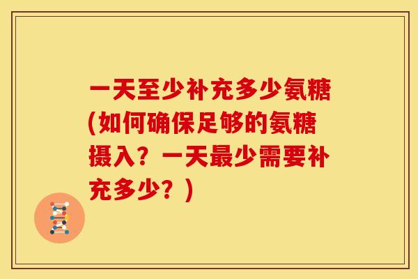 一天至少补充多少氨糖(如何确保足够的氨糖摄入？一天最少需要补充多少？)