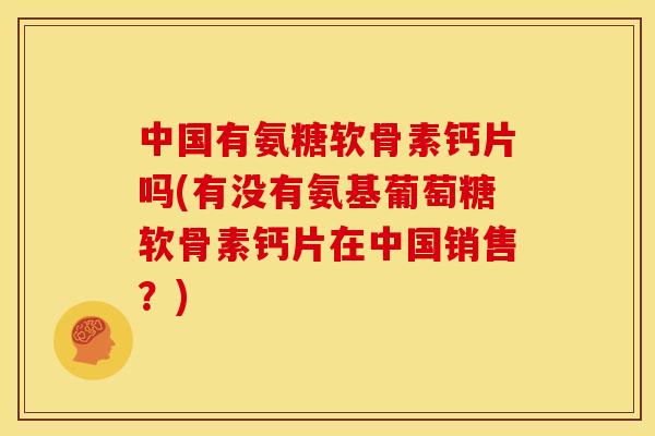 中国有氨糖软骨素钙片吗(有没有氨基葡萄糖软骨素钙片在中国销售？)