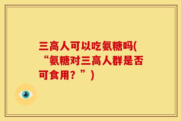 三高人可以吃氨糖吗(“氨糖对三高人群是否可食用？”)