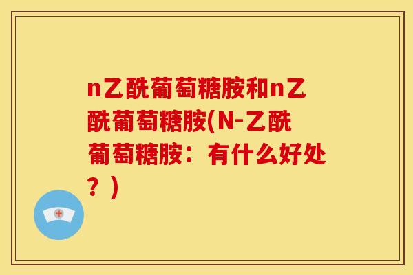 n乙酰葡萄糖胺和n乙酰葡萄糖胺(N-乙酰葡萄糖胺：有什么好处？)