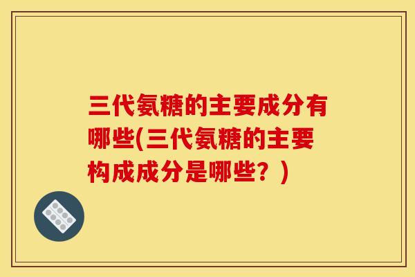三代氨糖的主要成分有哪些(三代氨糖的主要构成成分是哪些？)