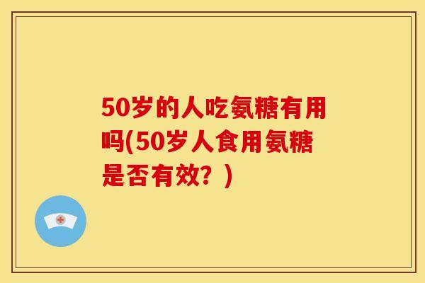 50岁的人吃氨糖有用吗(50岁人食用氨糖是否有效？)