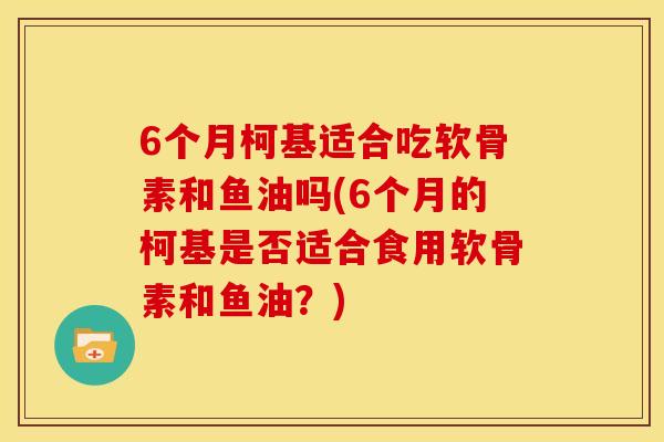 6个月柯基适合吃软骨素和鱼油吗(6个月的柯基是否适合食用软骨素和鱼油？)