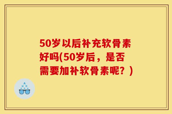 50岁以后补充软骨素好吗(50岁后，是否需要加补软骨素呢？)