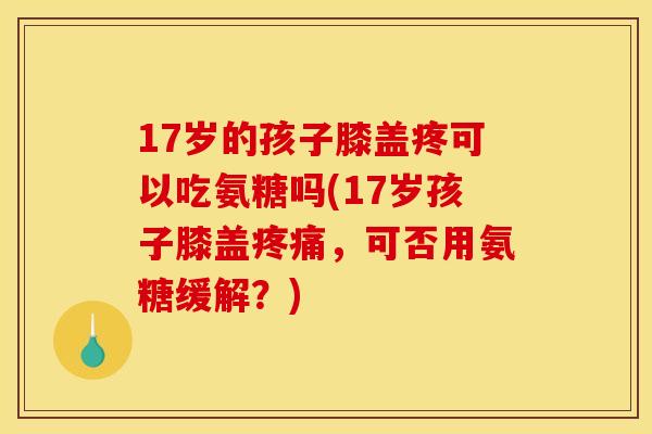 17岁的孩子膝盖疼可以吃氨糖吗(17岁孩子膝盖疼痛，可否用氨糖缓解？)
