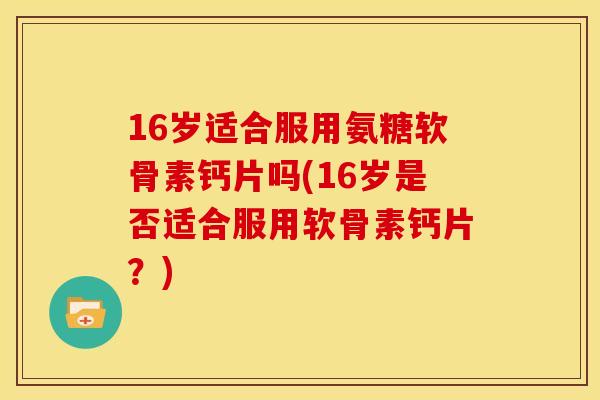 16岁适合服用氨糖软骨素钙片吗(16岁是否适合服用软骨素钙片？)