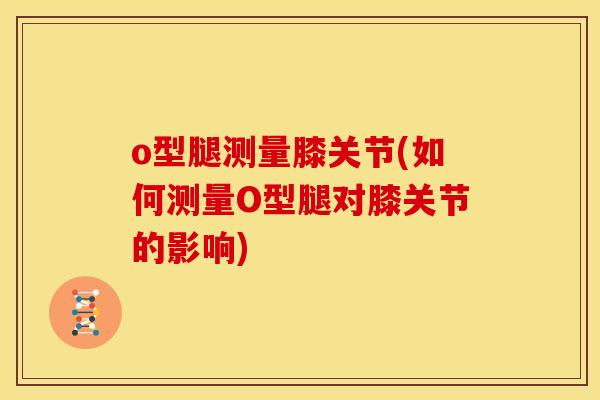 o型腿测量膝关节(如何测量O型腿对膝关节的影响)