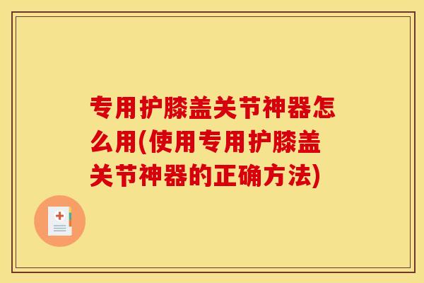 专用护膝盖关节神器怎么用(使用专用护膝盖关节神器的正确方法)